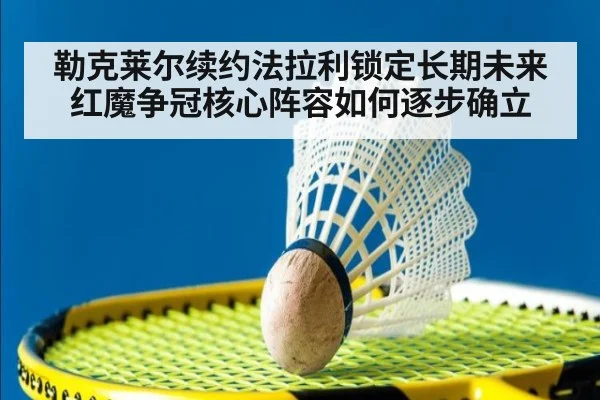 勒克莱尔续约法拉利锁定长期未来 红魔争冠核心阵容如何逐步确立
